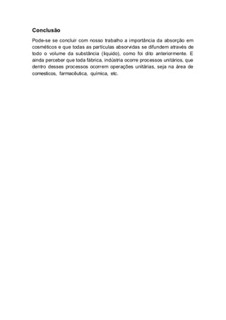 Conclusão
Pode-se se concluir com nosso trabalho a importância da absorção em
cosméticos e que todas as partículas absorvidas se difundem através de
todo o volume da substância (liquido), como foi dito anteriormente. E
ainda perceber que toda fábrica, indústria ocorre processos unitários, que
dentro desses processos ocorrem operações unitárias, seja na área de
comesticos, farmacêutica, química, etc.
 