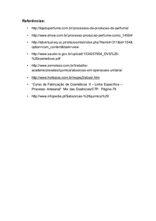 Referências:
• http://lojaduperfume.com.br/processos-de-producao-do-perfume/
• http://www.ehow.com.br/processo-producao-perfume-como_14564/
• http://labvirtual.eq.uc.pt/siteJoomla/index.php?Itemid=311&id=154&
option=com_content&task=view
• http://www.saude.rs.gov.br/upload/1334257904_DVS%20-
%20cosmeticos.pdf
• http://www.zemoleza.com.br/trabalho-
academico/exatas/quimica/absorcao-em-operacoes-unitaria/
• http://www.hottopos.com.br/regeq3/absor.htm
• “Curso de Fabricação de Cosméticos II – Linha Específica –
Processo Artesanal” Mix das Essências/CTP. Página-79
• http://www.infopedia.pt/$absorcao-%28quimica%29
 