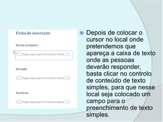    Depois de colocar o
    cursor no local onde
    pretendemos que
    apareça a caixa de texto
    onde as pessoas
    deverão responder,
    basta clicar no controlo
    de conteúdo de texto
    simples, para que nesse
    local seja colocado um
    campo para o
    preenchimento de texto
    simples.
 