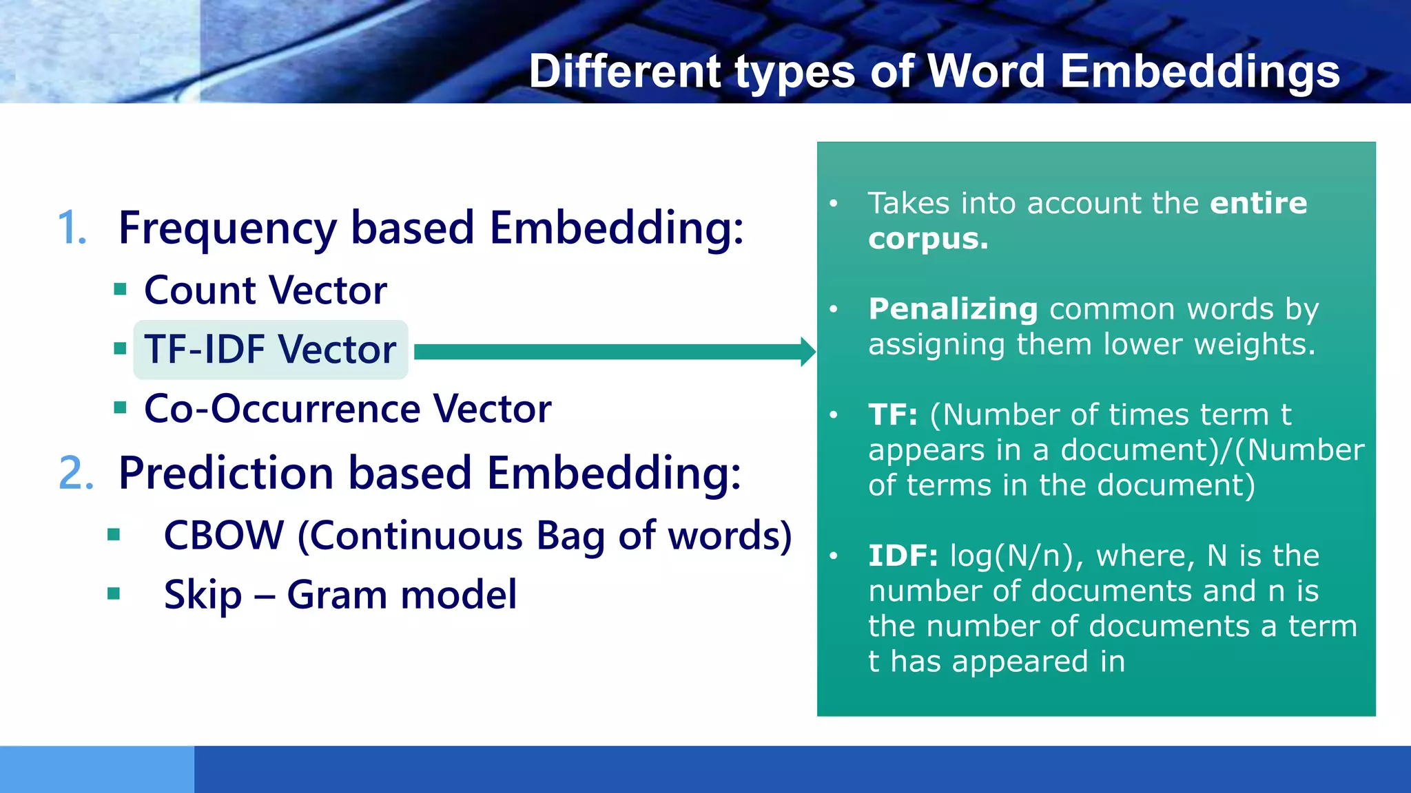 LOGO Different types of Word Embeddings
1. Frequency based Embedding:
 Count Vector
 TF-IDF Vector
 Co-Occurrence Vector
2. Prediction based Embedding:
 CBOW (Continuous Bag of words)
 Skip – Gram model
• Takes into account the entire
corpus.
• Penalizing common words by
assigning them lower weights.
• TF: (Number of times term t
appears in a document)/(Number
of terms in the document)
• IDF: log(N/n), where, N is the
number of documents and n is
the number of documents a term
t has appeared in
 