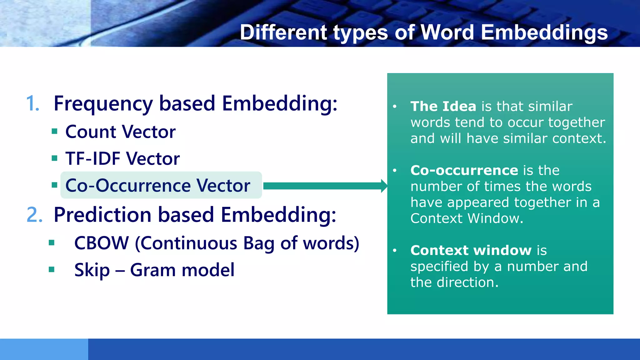 LOGO Different types of Word Embeddings
1. Frequency based Embedding:
 Count Vector
 TF-IDF Vector
 Co-Occurrence Vector
2. Prediction based Embedding:
 CBOW (Continuous Bag of words)
 Skip – Gram model
• The Idea is that similar
words tend to occur together
and will have similar context.
• Co-occurrence is the
number of times the words
have appeared together in a
Context Window.
• Context window is
specified by a number and
the direction.
 