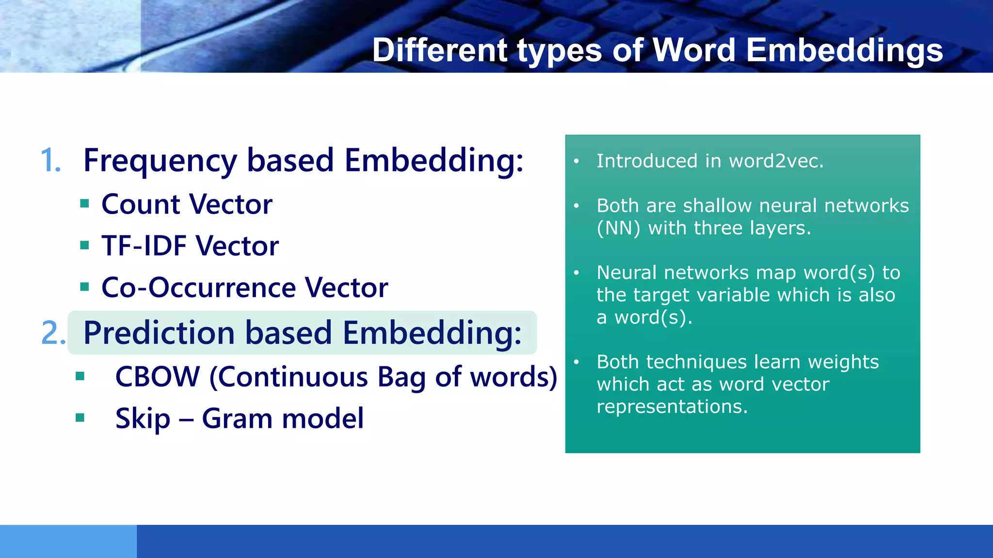 LOGO Different types of Word Embeddings
1. Frequency based Embedding:
 Count Vector
 TF-IDF Vector
 Co-Occurrence Vector
2. Prediction based Embedding:
 CBOW (Continuous Bag of words)
 Skip – Gram model
• Introduced in word2vec.
• Both are shallow neural networks
(NN) with three layers.
• Neural networks map word(s) to
the target variable which is also
a word(s).
• Both techniques learn weights
which act as word vector
representations.
 