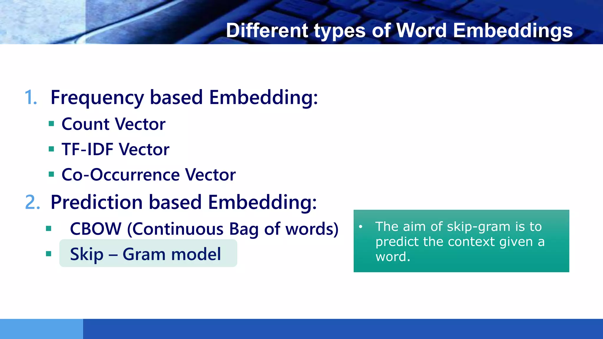 LOGO Different types of Word Embeddings
1. Frequency based Embedding:
 Count Vector
 TF-IDF Vector
 Co-Occurrence Vector
2. Prediction based Embedding:
 CBOW (Continuous Bag of words)
 Skip – Gram model
• The aim of skip-gram is to
predict the context given a
word.
 