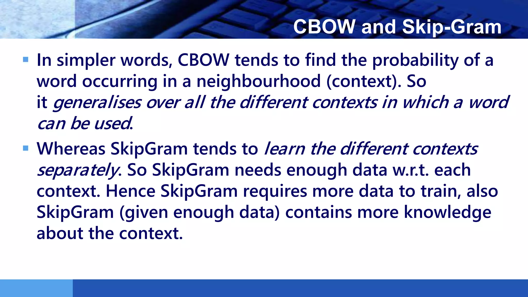 LOGO CBOW and Skip-Gram
 In simpler words, CBOW tends to find the probability of a
word occurring in a neighbourhood (context). So
it generalises over all the different contexts in which a word
can be used.
 Whereas SkipGram tends to learn the different contexts
separately. So SkipGram needs enough data w.r.t. each
context. Hence SkipGram requires more data to train, also
SkipGram (given enough data) contains more knowledge
about the context.
 