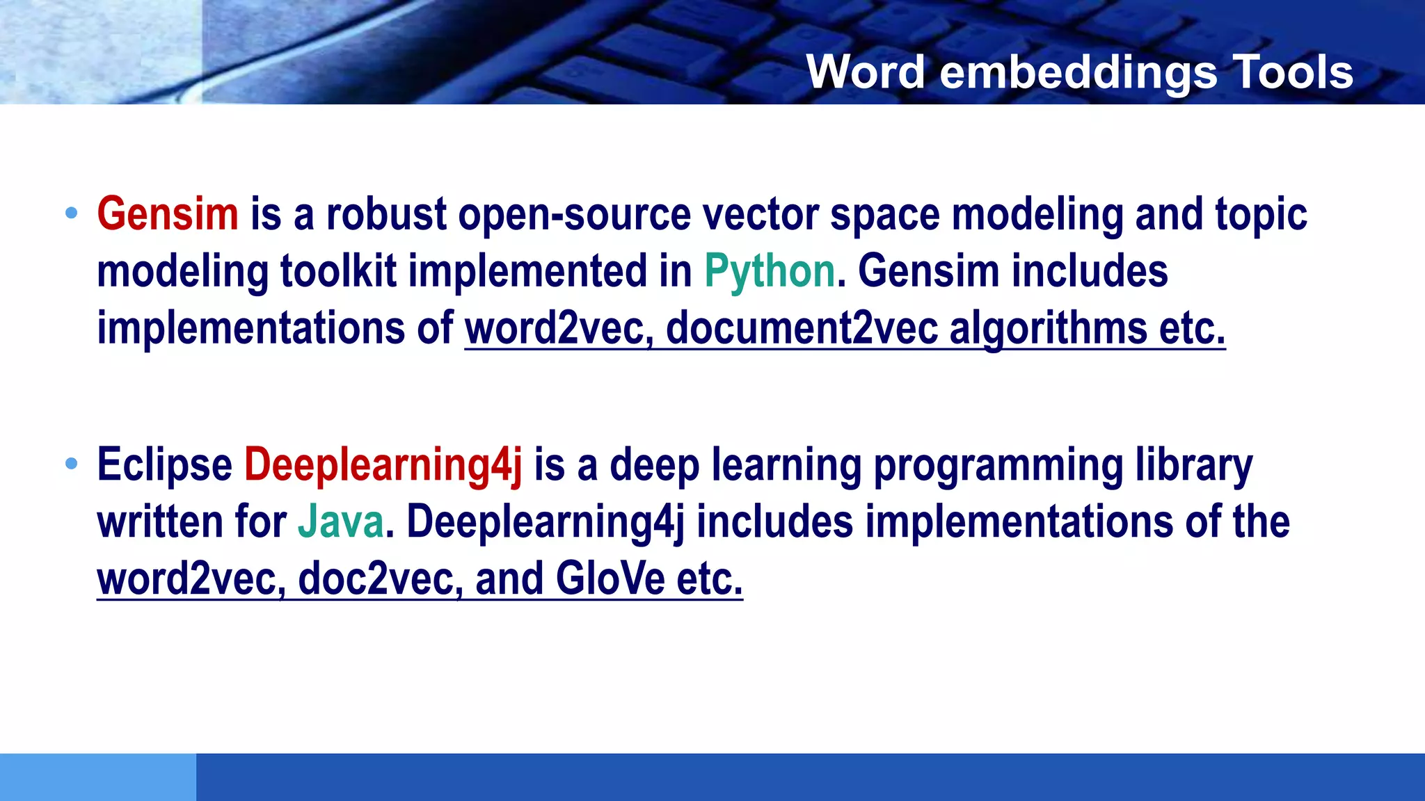 LOGO Word embeddings Tools
• Gensim is a robust open-source vector space modeling and topic
modeling toolkit implemented in Python. Gensim includes
implementations of word2vec, document2vec algorithms etc.
• Eclipse Deeplearning4j is a deep learning programming library
written for Java. Deeplearning4j includes implementations of the
word2vec, doc2vec, and GloVe etc.
 
