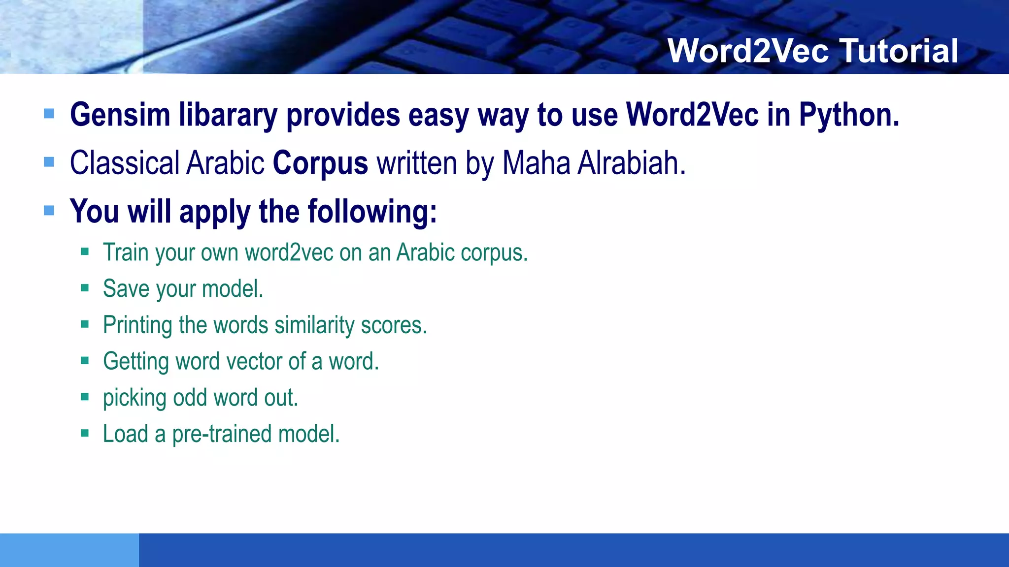 LOGO Word2Vec Tutorial
 Gensim libarary provides easy way to use Word2Vec in Python.
 Classical Arabic Corpus written by Maha Alrabiah.
 You will apply the following:
 Train your own word2vec on an Arabic corpus.
 Save your model.
 Printing the words similarity scores.
 Getting word vector of a word.
 picking odd word out.
 Load a pre-trained model.
 