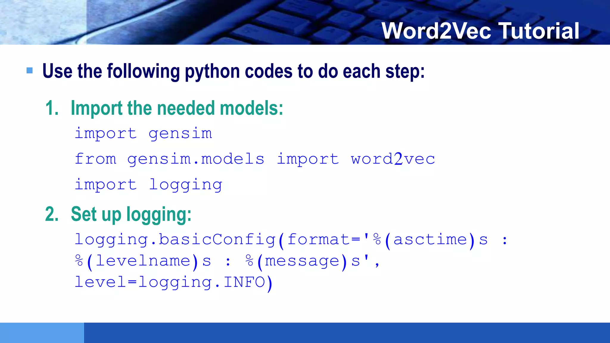 LOGO Word2Vec Tutorial
 Use the following python codes to do each step:
1. Import the needed models:
import gensim
from gensim.models import word2vec
import logging
2. Set up logging:
logging.basicConfig(format='%(asctime)s :
%(levelname)s : %(message)s',
level=logging.INFO)
 