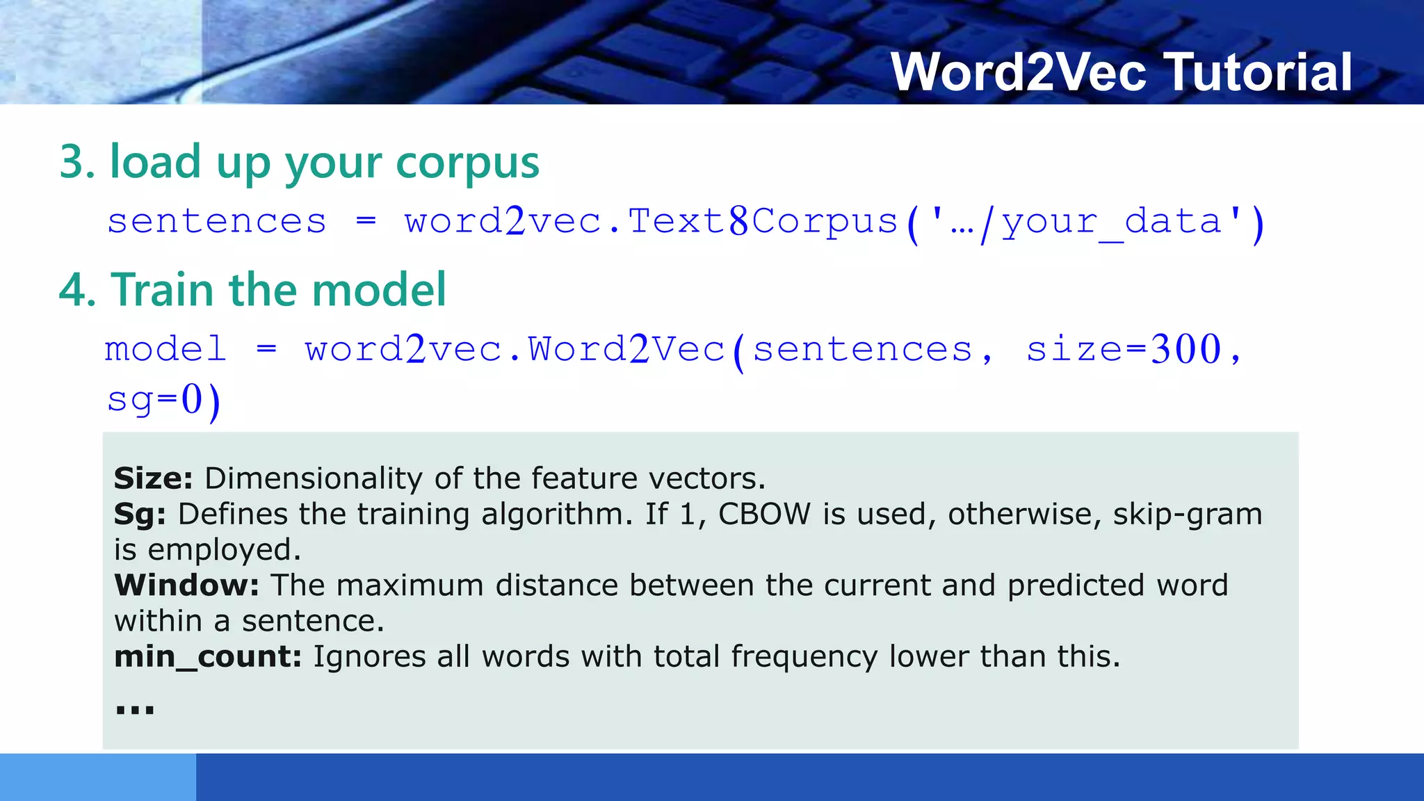 LOGO Word2Vec Tutorial
3. load up your corpus
sentences = word2vec.Text8Corpus('…/your_data')
4. Train the model
model = word2vec.Word2Vec(sentences, size=300,
sg=0)
Size: Dimensionality of the feature vectors.
Sg: Defines the training algorithm. If 1, CBOW is used, otherwise, skip-gram
is employed.
Window: The maximum distance between the current and predicted word
within a sentence.
min_count: Ignores all words with total frequency lower than this.
…
 