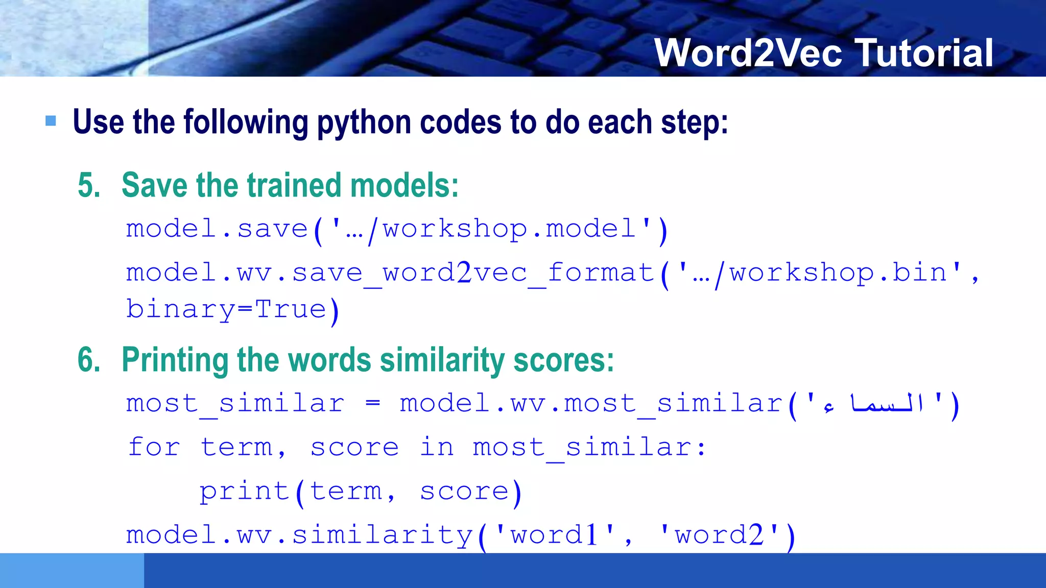 LOGO Word2Vec Tutorial
 Use the following python codes to do each step:
5. Save the trained models:
model.save('…/workshop.model')
model.wv.save_word2vec_format('…/workshop.bin',
binary=True)
6. Printing the words similarity scores:
most_similar = model.wv.most_similar('‫)'السماء‬
for term, score in most_similar:
print(term, score)
model.wv.similarity('word1', 'word2')
 