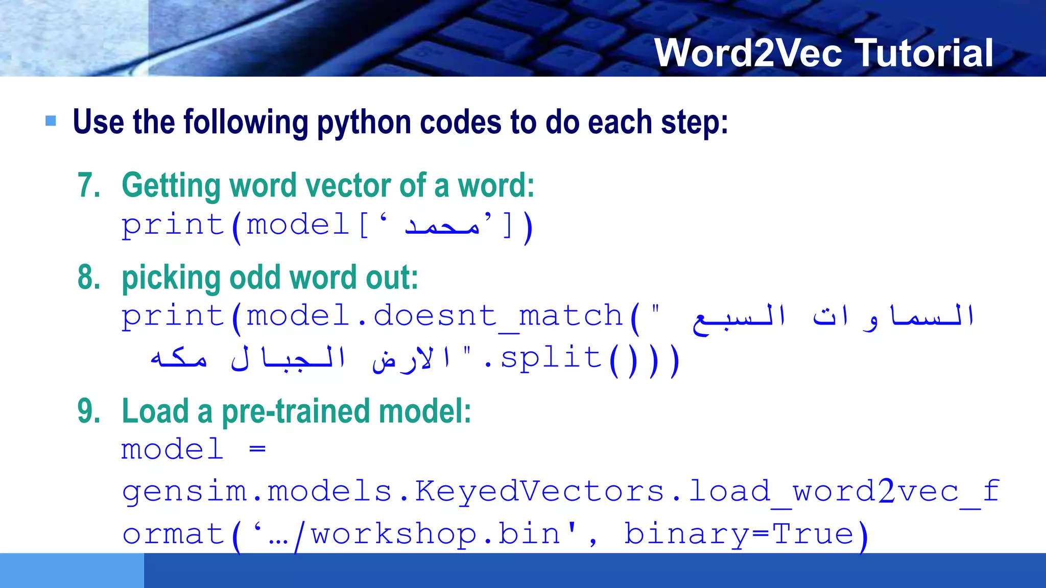 LOGO Word2Vec Tutorial
 Use the following python codes to do each step:
7. Getting word vector of a word:
print(model[‘‫)]’محمد‬
8. picking odd word out:
print(model.doesnt_match(" ‫السبع‬ ‫السماوات‬
‫الجبال‬ ‫االرض‬‫مكه‬ ".split()))
9. Load a pre-trained model:
model =
gensim.models.KeyedVectors.load_word2vec_f
ormat(‘…/workshop.bin', binary=True)
 