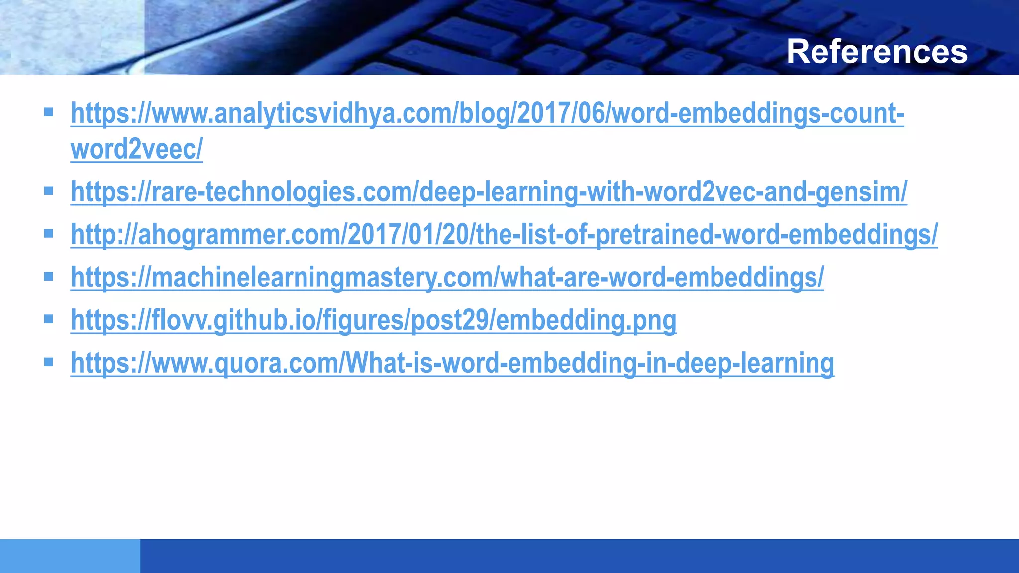 LOGO References
 https://www.analyticsvidhya.com/blog/2017/06/word-embeddings-count-
word2veec/
 https://rare-technologies.com/deep-learning-with-word2vec-and-gensim/
 http://ahogrammer.com/2017/01/20/the-list-of-pretrained-word-embeddings/
 https://machinelearningmastery.com/what-are-word-embeddings/
 https://flovv.github.io/figures/post29/embedding.png
 https://www.quora.com/What-is-word-embedding-in-deep-learning
 