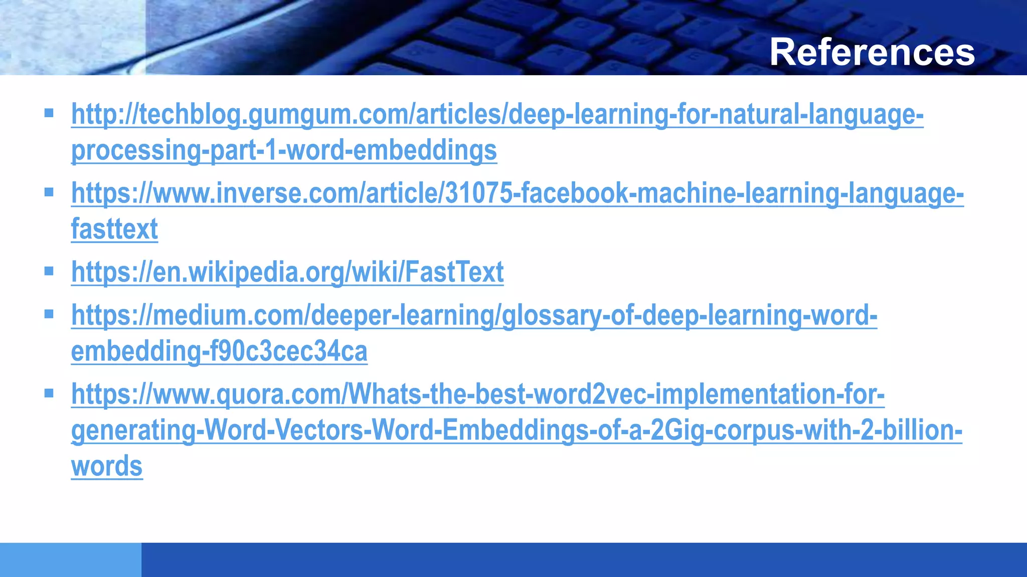 LOGO References
 http://techblog.gumgum.com/articles/deep-learning-for-natural-language-
processing-part-1-word-embeddings
 https://www.inverse.com/article/31075-facebook-machine-learning-language-
fasttext
 https://en.wikipedia.org/wiki/FastText
 https://medium.com/deeper-learning/glossary-of-deep-learning-word-
embedding-f90c3cec34ca
 https://www.quora.com/Whats-the-best-word2vec-implementation-for-
generating-Word-Vectors-Word-Embeddings-of-a-2Gig-corpus-with-2-billion-
words
 