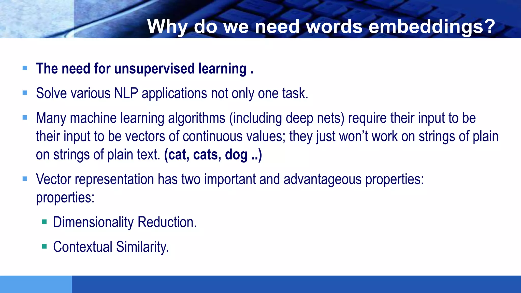 LOGO Why do we need words embeddings?
 The need for unsupervised learning .
 Solve various NLP applications not only one task.
 Many machine learning algorithms (including deep nets) require their input to be
their input to be vectors of continuous values; they just won’t work on strings of plain
on strings of plain text. (cat, cats, dog ..)
 Vector representation has two important and advantageous properties:
properties:
 Dimensionality Reduction.
 Contextual Similarity.
 