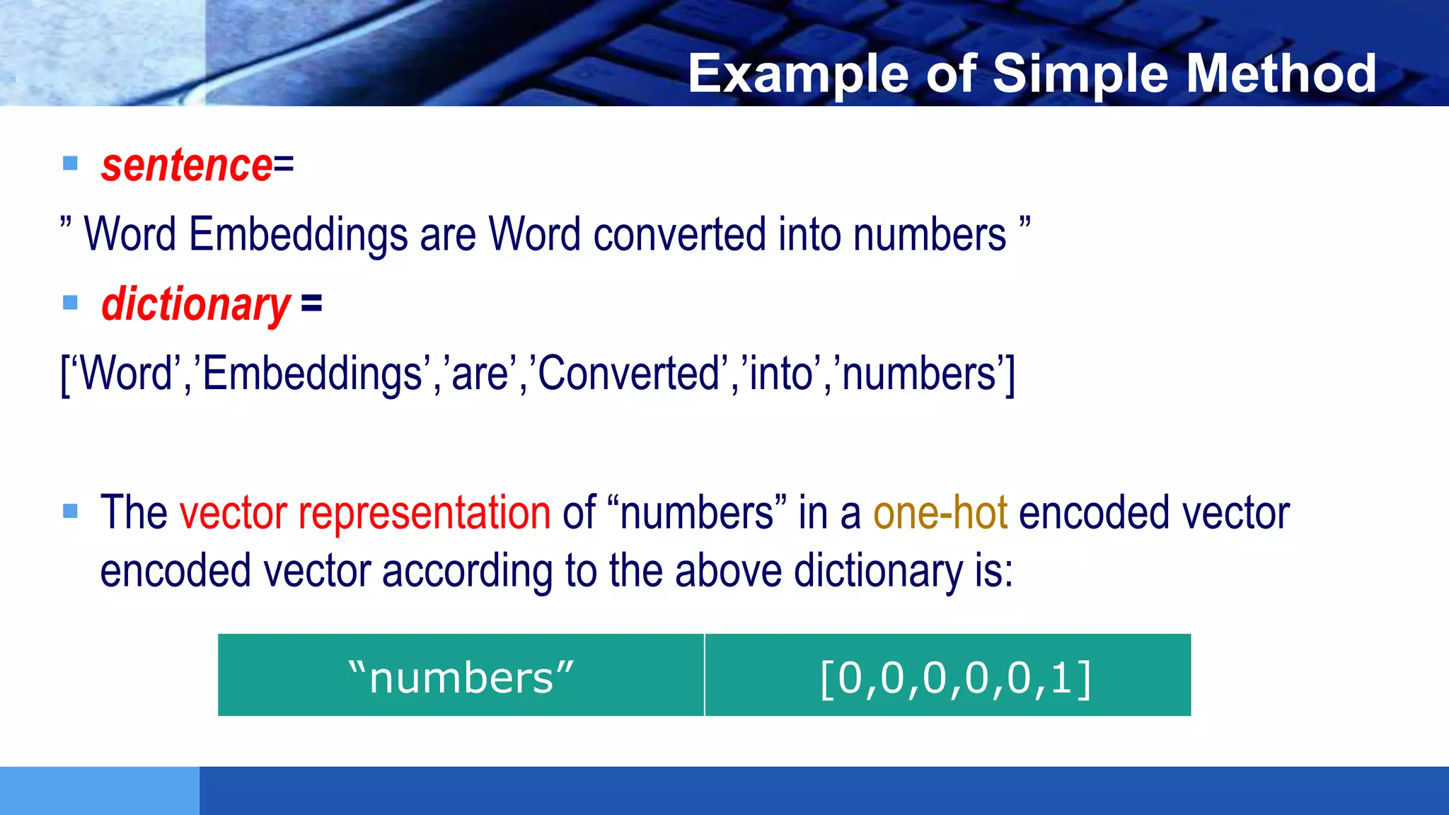 LOGO Example of Simple Method
 sentence=
” Word Embeddings are Word converted into numbers ”
 dictionary =
[‘Word’,’Embeddings’,’are’,’Converted’,’into’,’numbers’]
 The vector representation of “numbers” in a one-hot encoded vector
encoded vector according to the above dictionary is:
“numbers” [0,0,0,0,0,1]
 