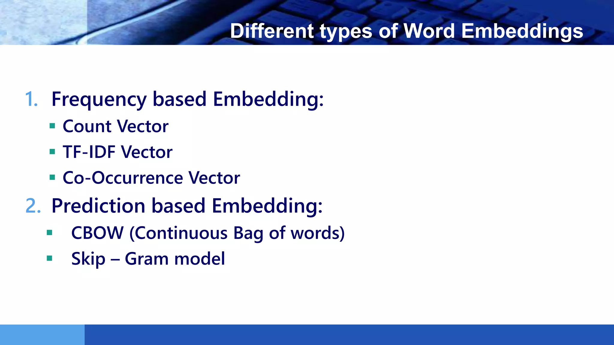 LOGO Different types of Word Embeddings
1. Frequency based Embedding:
 Count Vector
 TF-IDF Vector
 Co-Occurrence Vector
2. Prediction based Embedding:
 CBOW (Continuous Bag of words)
 Skip – Gram model
 