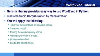 LOGO Word2Vec Tutorial
 Gensim libarary provides easy way to use Word2Vec in Python.
 Classical Arabic Corpus written by Maha Alrabiah.
 You will apply the following:
 Train your own word2vec on an Arabic corpus.
 Save your model.
 Printing the words similarity scores.
 Getting word vector of a word.
 picking odd word out.
 Load a pre-trained model.
 