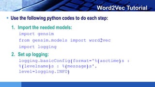 LOGO Word2Vec Tutorial
 Use the following python codes to do each step:
1. Import the needed models:
import gensim
from gensim.models import word2vec
import logging
2. Set up logging:
logging.basicConfig(format='%(asctime)s :
%(levelname)s : %(message)s',
level=logging.INFO)
 