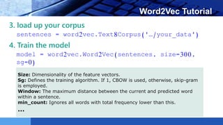 LOGO Word2Vec Tutorial
3. load up your corpus
sentences = word2vec.Text8Corpus('…/your_data')
4. Train the model
model = word2vec.Word2Vec(sentences, size=300,
sg=0)
Size: Dimensionality of the feature vectors.
Sg: Defines the training algorithm. If 1, CBOW is used, otherwise, skip-gram
is employed.
Window: The maximum distance between the current and predicted word
within a sentence.
min_count: Ignores all words with total frequency lower than this.
…
 
