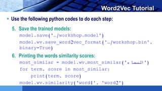 LOGO Word2Vec Tutorial
 Use the following python codes to do each step:
5. Save the trained models:
model.save('…/workshop.model')
model.wv.save_word2vec_format('…/workshop.bin',
binary=True)
6. Printing the words similarity scores:
most_similar = model.wv.most_similar('‫)'السماء‬
for term, score in most_similar:
print(term, score)
model.wv.similarity('word1', 'word2')
 