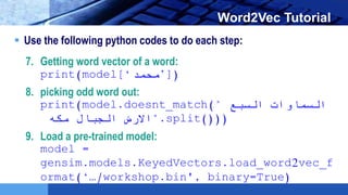 LOGO Word2Vec Tutorial
 Use the following python codes to do each step:
7. Getting word vector of a word:
print(model[‘‫)]’محمد‬
8. picking odd word out:
print(model.doesnt_match(" ‫السبع‬ ‫السماوات‬
‫الجبال‬ ‫االرض‬‫مكه‬ ".split()))
9. Load a pre-trained model:
model =
gensim.models.KeyedVectors.load_word2vec_f
ormat(‘…/workshop.bin', binary=True)
 