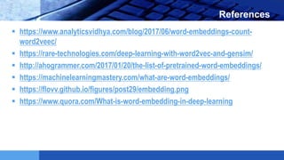 LOGO References
 https://www.analyticsvidhya.com/blog/2017/06/word-embeddings-count-
word2veec/
 https://rare-technologies.com/deep-learning-with-word2vec-and-gensim/
 http://ahogrammer.com/2017/01/20/the-list-of-pretrained-word-embeddings/
 https://machinelearningmastery.com/what-are-word-embeddings/
 https://flovv.github.io/figures/post29/embedding.png
 https://www.quora.com/What-is-word-embedding-in-deep-learning
 