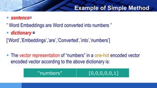 LOGO Example of Simple Method
 sentence=
” Word Embeddings are Word converted into numbers ”
 dictionary =
[‘Word’,’Embeddings’,’are’,’Converted’,’into’,’numbers’]
 The vector representation of “numbers” in a one-hot encoded vector
encoded vector according to the above dictionary is:
“numbers” [0,0,0,0,0,1]
 