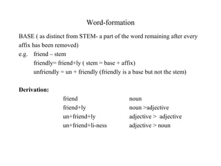 Word-formation
BASE ( as distinct from STEM- a part of the word remaining after every
affix has been removed)
e.g. friend – stem
friendly= friend+ly ( stem = base + affix)
unfriendly = un + friendly (friendly is a base but not the stem)
Derivation:
friend noun
friend+ly noun >adjective
un+friend+ly adjective > adjective
un+friend+li-ness adjective > noun
 