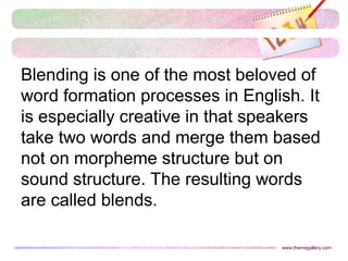 Blending is one of the most beloved of
word formation processes in English. It
is especially creative in that speakers
take two words and merge them based
not on morpheme structure but on
sound structure. The resulting words
are called blends.
www.themegallery.com
 