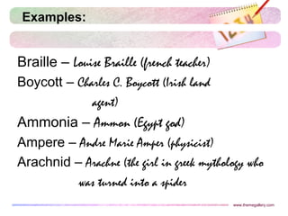 Examples:
Braille – Louise Braille (french teacher)
Boycott – Charles C. Boycott (Irish land
agent)
Ammonia – Ammon (Egypt god)
Ampere – Andre Marie Amper (physicist)
Arachnid – Arachne (the girl in greek mythology who
was turned into a spider
www.themegallery.com
 
