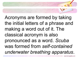 Acronyms are formed by taking
the initial letters of a phrase and
making a word out of it. The
classical acronym is also
pronounced as a word. Scuba
was formed from self-contained
underwater breathing apparatus.
www.themegallery.com
 