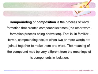 Compounding or composition is the process of word
formation that creates compound lexemes (the other word-
formation process being derivation). That is, in familiar
terms, compounding occurs when two or more words are
joined together to make them one word. The meaning of
the compound may be very different from the meanings of
its components in isolation.
www.themegallery.com
 
