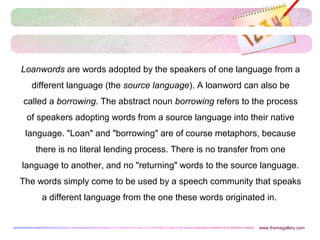 Loanwords are words adopted by the speakers of one language from a
different language (the source language). A loanword can also be
called a borrowing. The abstract noun borrowing refers to the process
of speakers adopting words from a source language into their native
language. "Loan" and "borrowing" are of course metaphors, because
there is no literal lending process. There is no transfer from one
language to another, and no "returning" words to the source language.
The words simply come to be used by a speech community that speaks
a different language from the one these words originated in.
www.themegallery.com
 