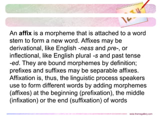 An affix is a morpheme that is attached to a word
stem to form a new word. Affixes may be
derivational, like English -ness and pre-, or
inflectional, like English plural -s and past tense
-ed. They are bound morphemes by definition;
prefixes and suffixes may be separable affixes.
Affixation is, thus, the linguistic process speakers
use to form different words by adding morphemes
(affixes) at the beginning (prefixation), the middle
(infixation) or the end (suffixation) of words
www.themegallery.com
 