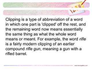 www.themegallery.com
Clipping is a type of abbreviation of a word
in which one part is 'clipped' off the rest, and
the remaining word now means essentially
the same thing as what the whole word
means or meant. For example, the word rifle
is a fairly modern clipping of an earlier
compound rifle gun, meaning a gun with a
rifled barrel.
 