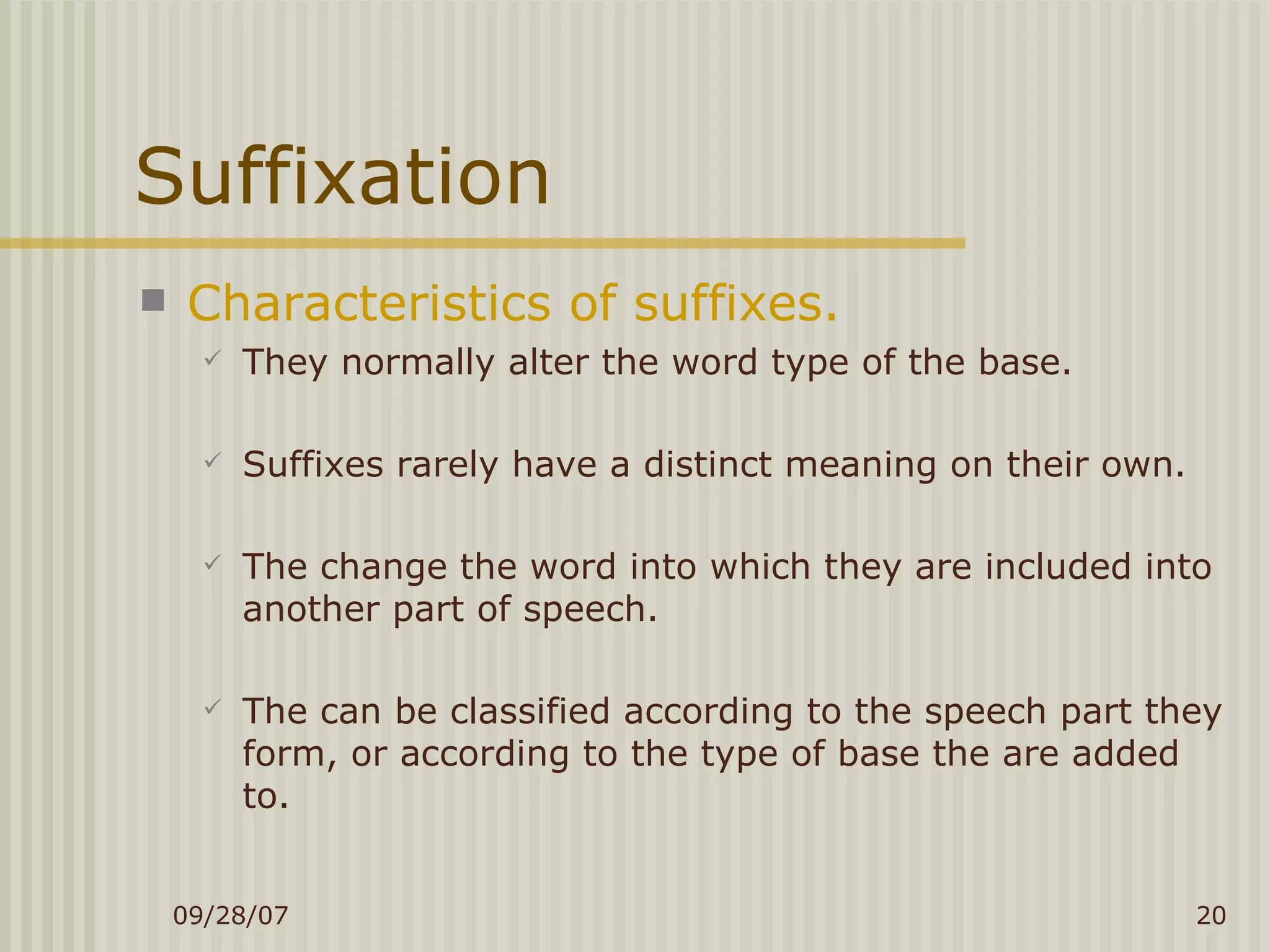 Suffixation Characteristics of suffixes. They normally alter the word type of the base. Suffixes rarely have a distinct meaning on their own. The change the word into which they are included into another part of speech. The can be classified according to the speech part they form, or according to the type of base the are added to. 