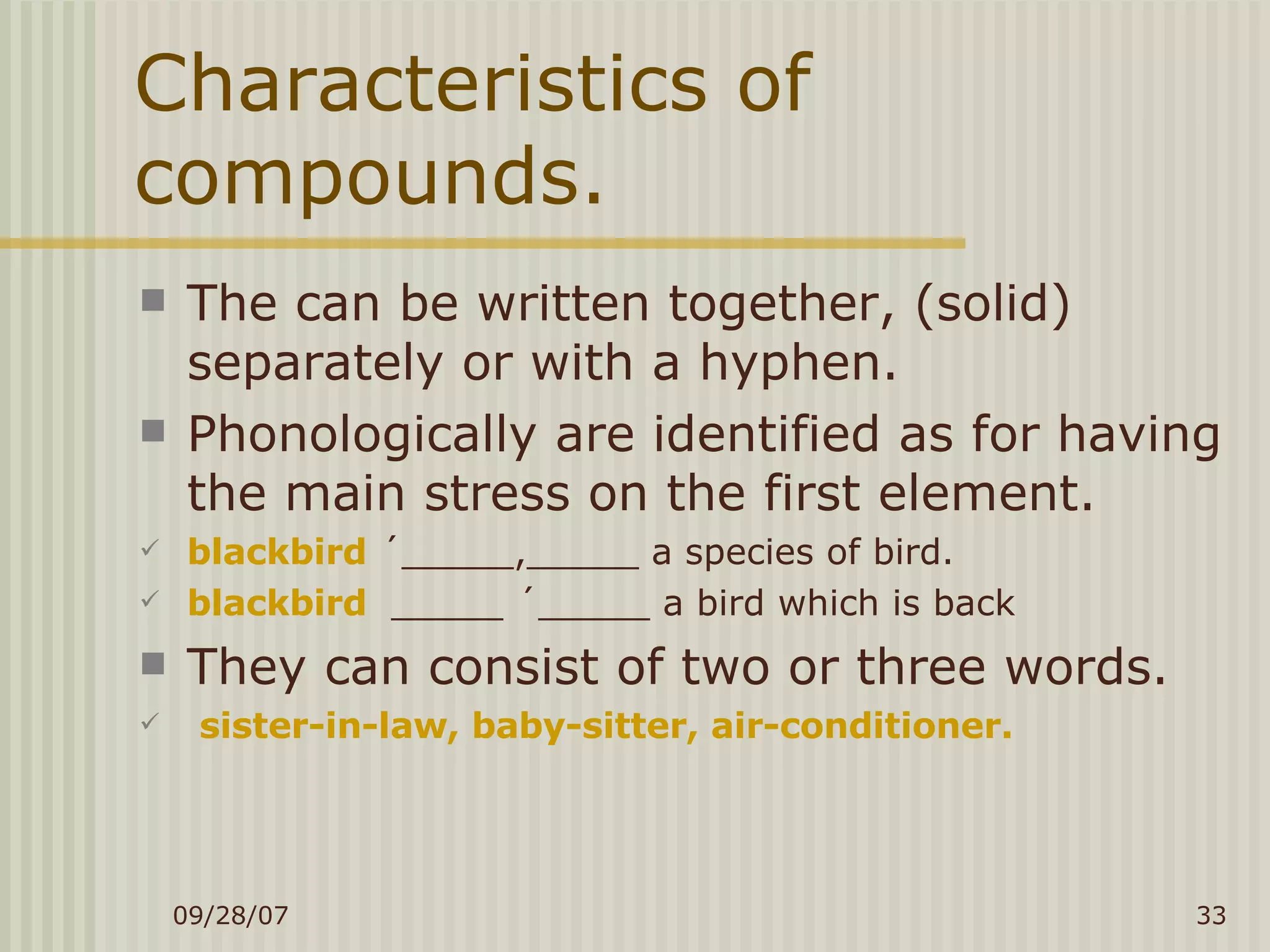 Characteristics of compounds. The can be written together, (solid) separately or with a hyphen. Phonologically are identified as for having the main stress on the first element. blackbird   ´_____,_____ a species of bird. blackbird  _____ ´_____ a bird which is back They can consist of two or three words. sister-in-law, baby-sitter, air-conditioner. 