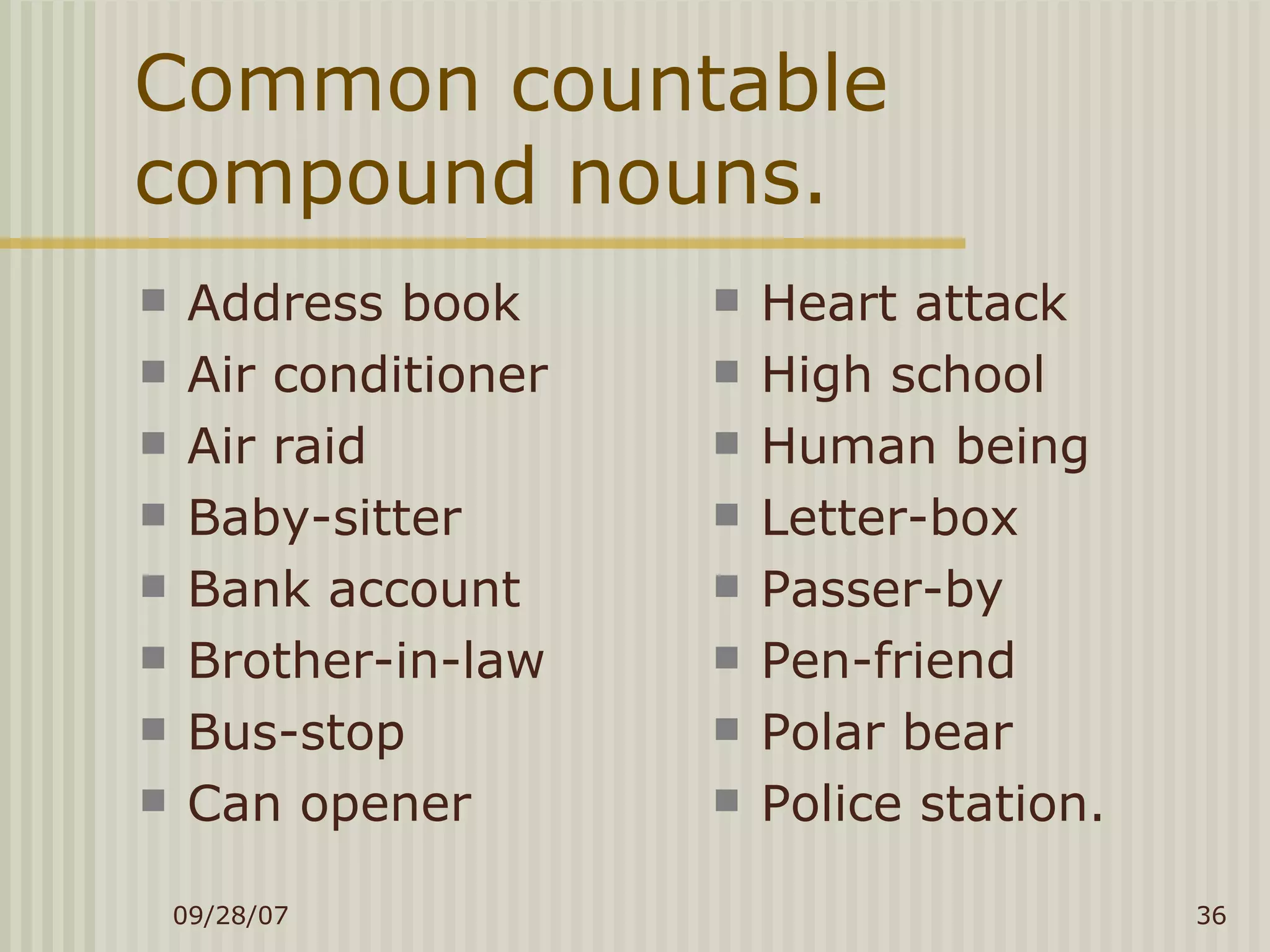 Common countable compound nouns. Address book Air conditioner Air raid Baby-sitter Bank account Brother-in-law Bus-stop Can opener Heart attack High school Human being Letter-box Passer-by Pen-friend Polar bear Police station. 