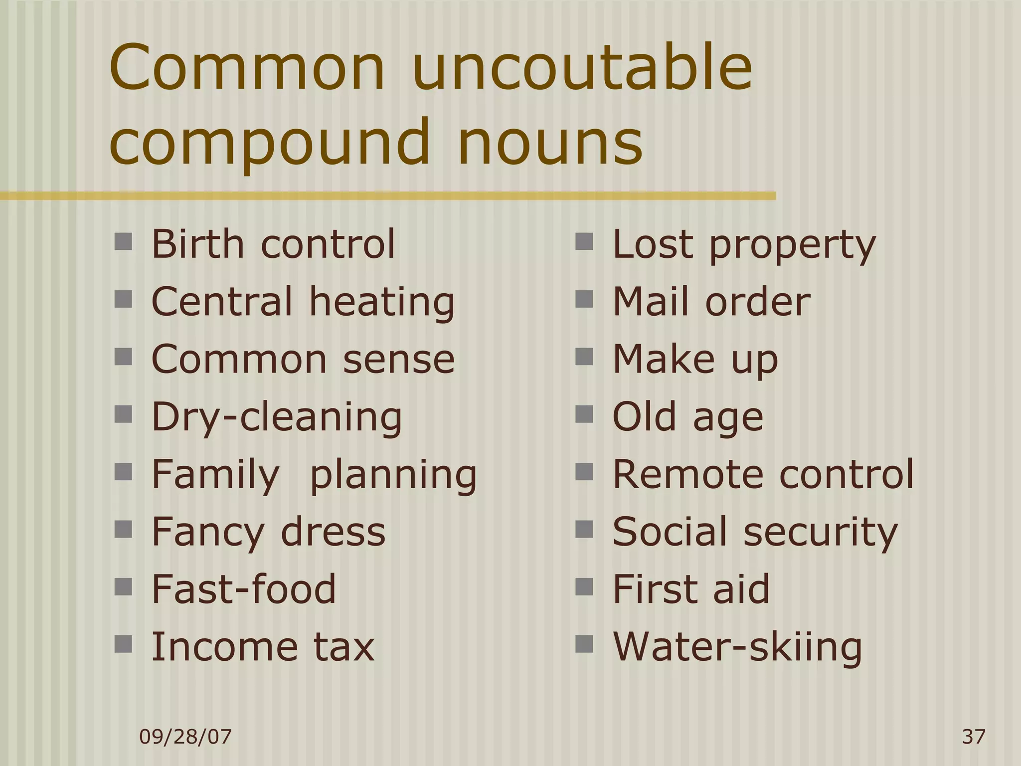 Common uncoutable compound nouns Birth control Central heating Common sense Dry-cleaning Family  planning Fancy dress Fast-food Income tax Lost property Mail order Make up Old age Remote control Social security First aid Water-skiing 