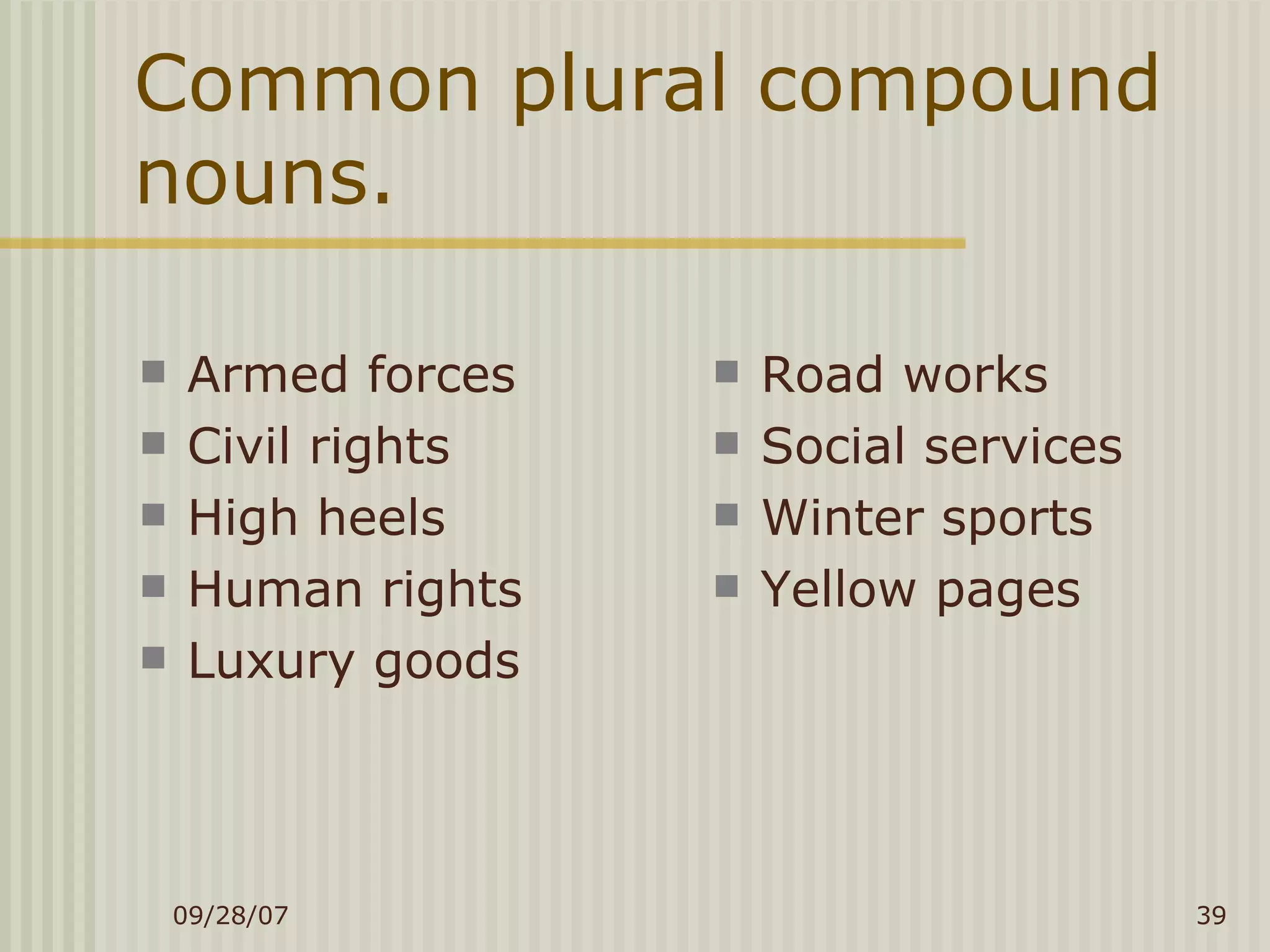 Common plural compound nouns. Armed forces Civil rights High heels Human rights Luxury goods Road works Social services Winter sports Yellow pages 
