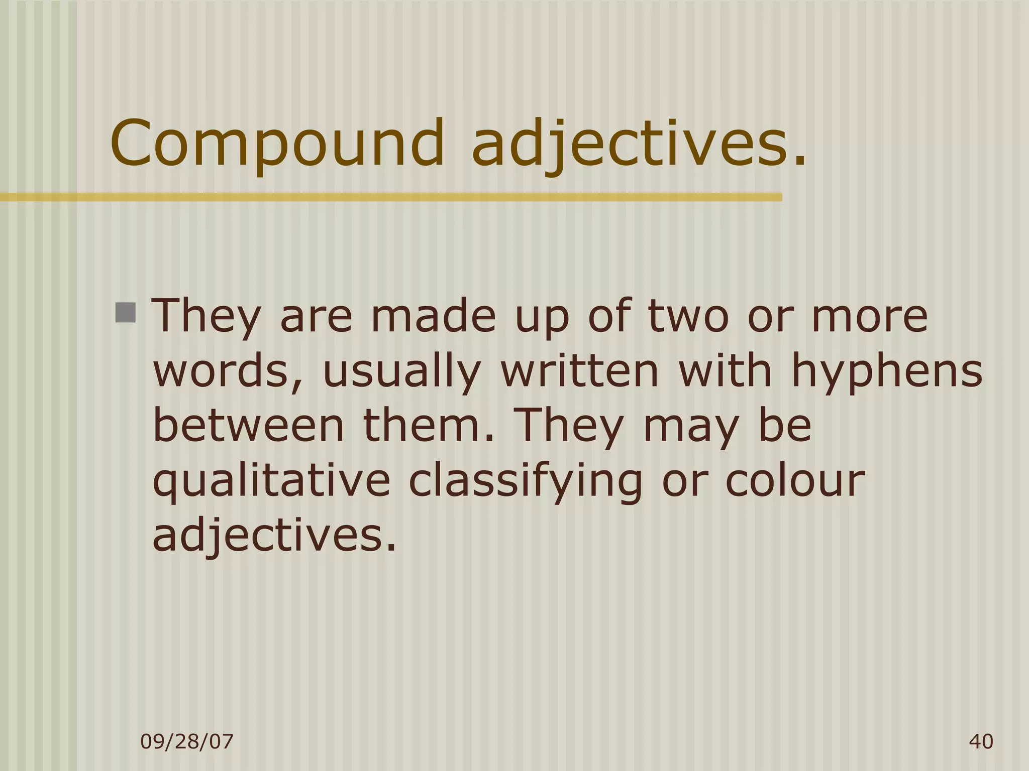 Compound adjectives. They are made up of two or more words, usually written with hyphens between them. They may be  qualitative classifying or colour adjectives. 