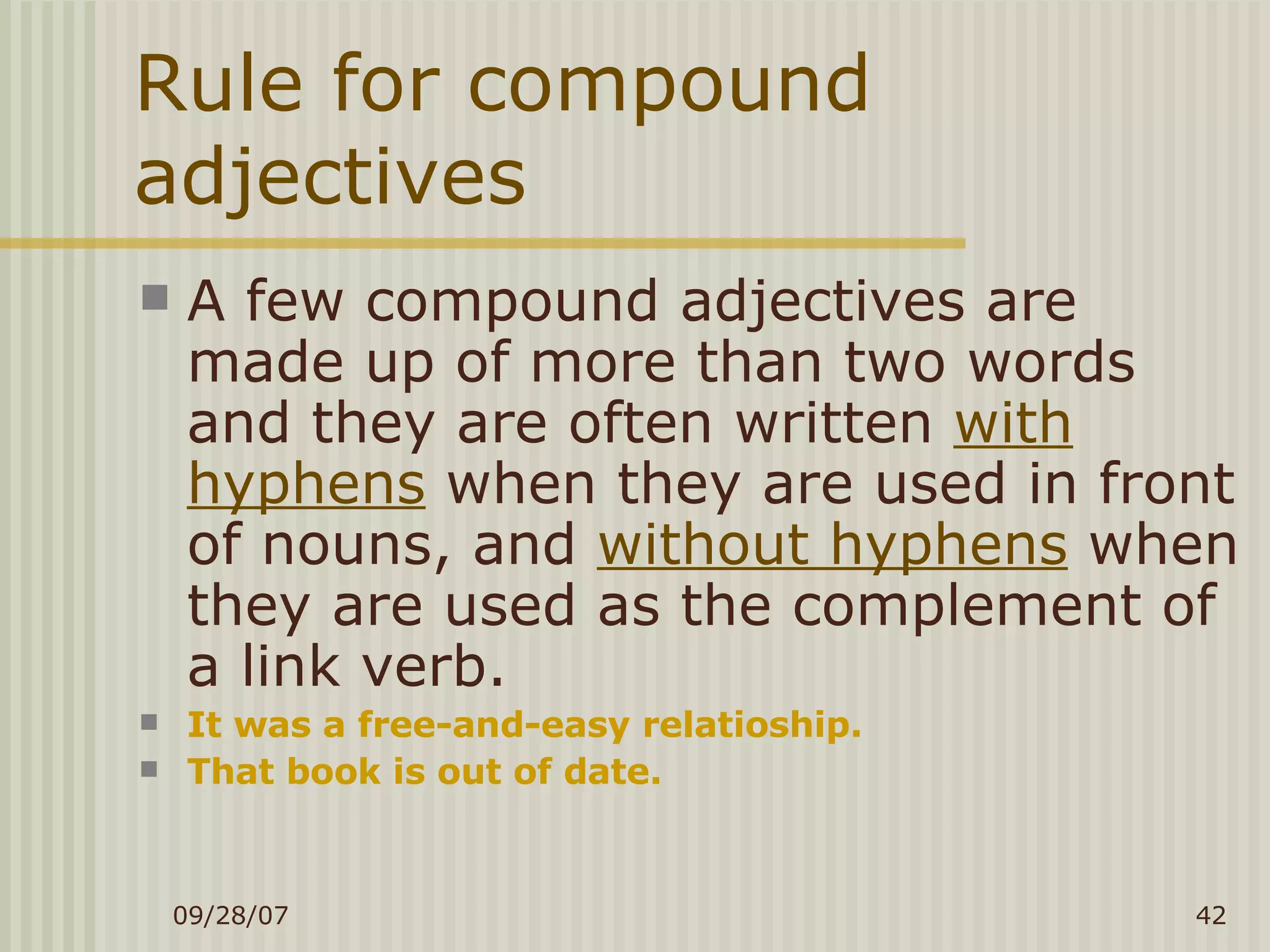 Rule for compound adjectives A few compound adjectives are made up of more than two words and they are often written  with hyphens  when they are used in front of nouns, and  without hyphens  when they are used as the complement of a link verb. It was a free-and-easy relatioship. That book is out of date. 