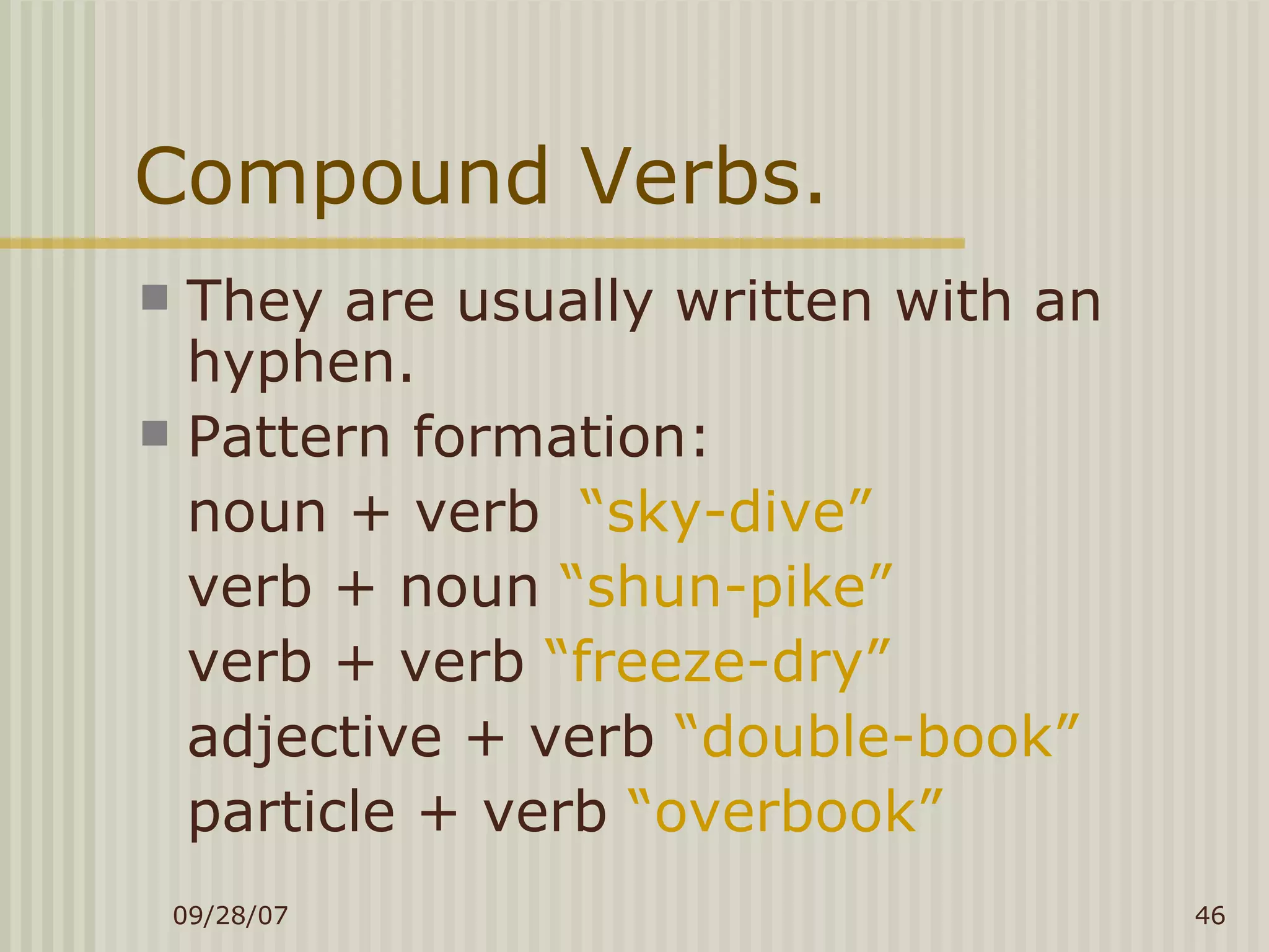 Compound Verbs. They are usually written with an hyphen. Pattern formation: noun + verb  “sky-dive” verb + noun  “shun-pike” verb + verb  “freeze-dry” adjective + verb  “double-book” particle + verb  “overbook” 