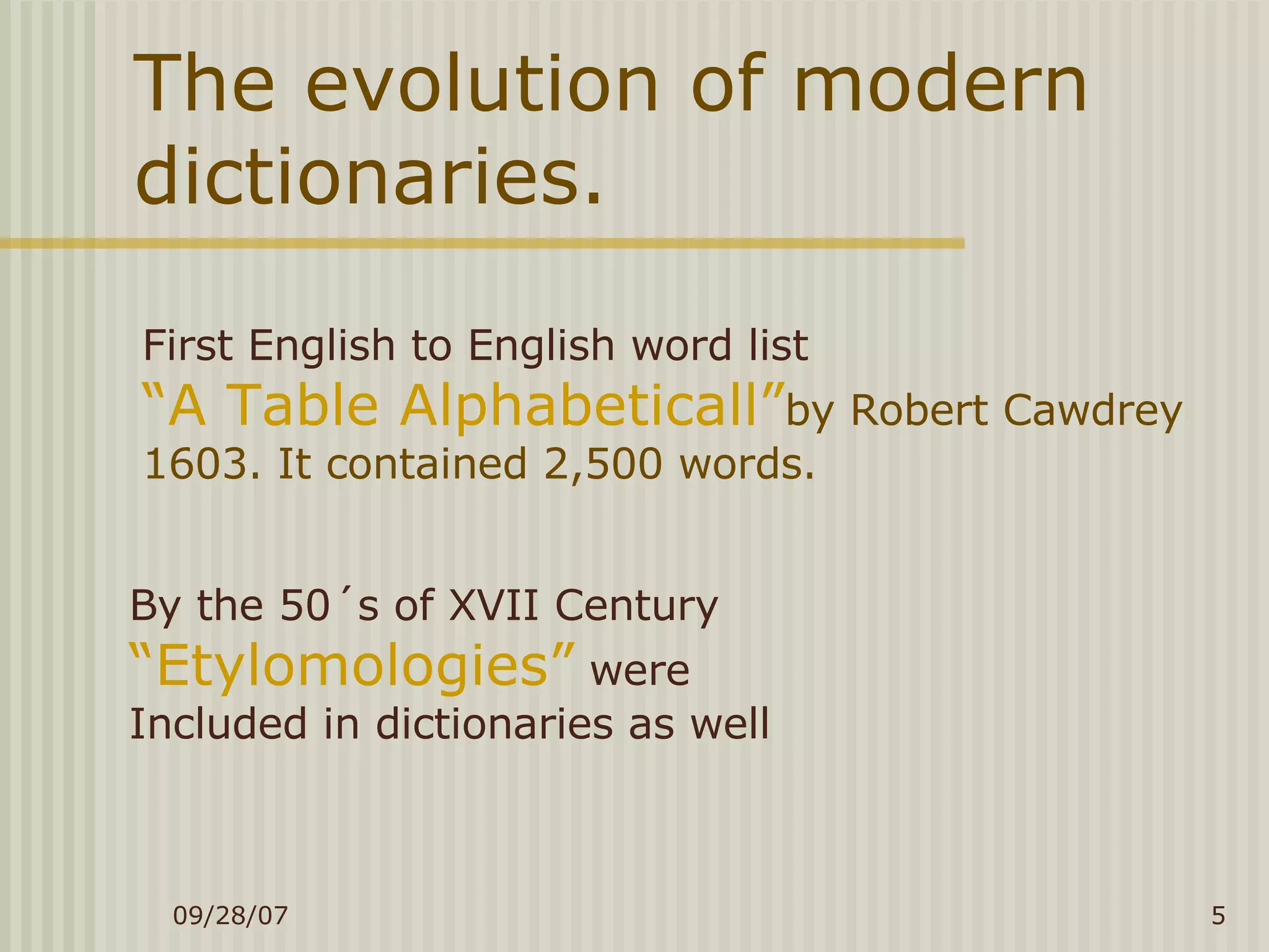 The evolution of modern dictionaries. First English to English word list “ A Table Alphabeticall” by Robert Cawdrey  1603. It contained 2,500 words. By the 50´s of XVII Century  “Etylomologies”  were  Included in dictionaries as well 