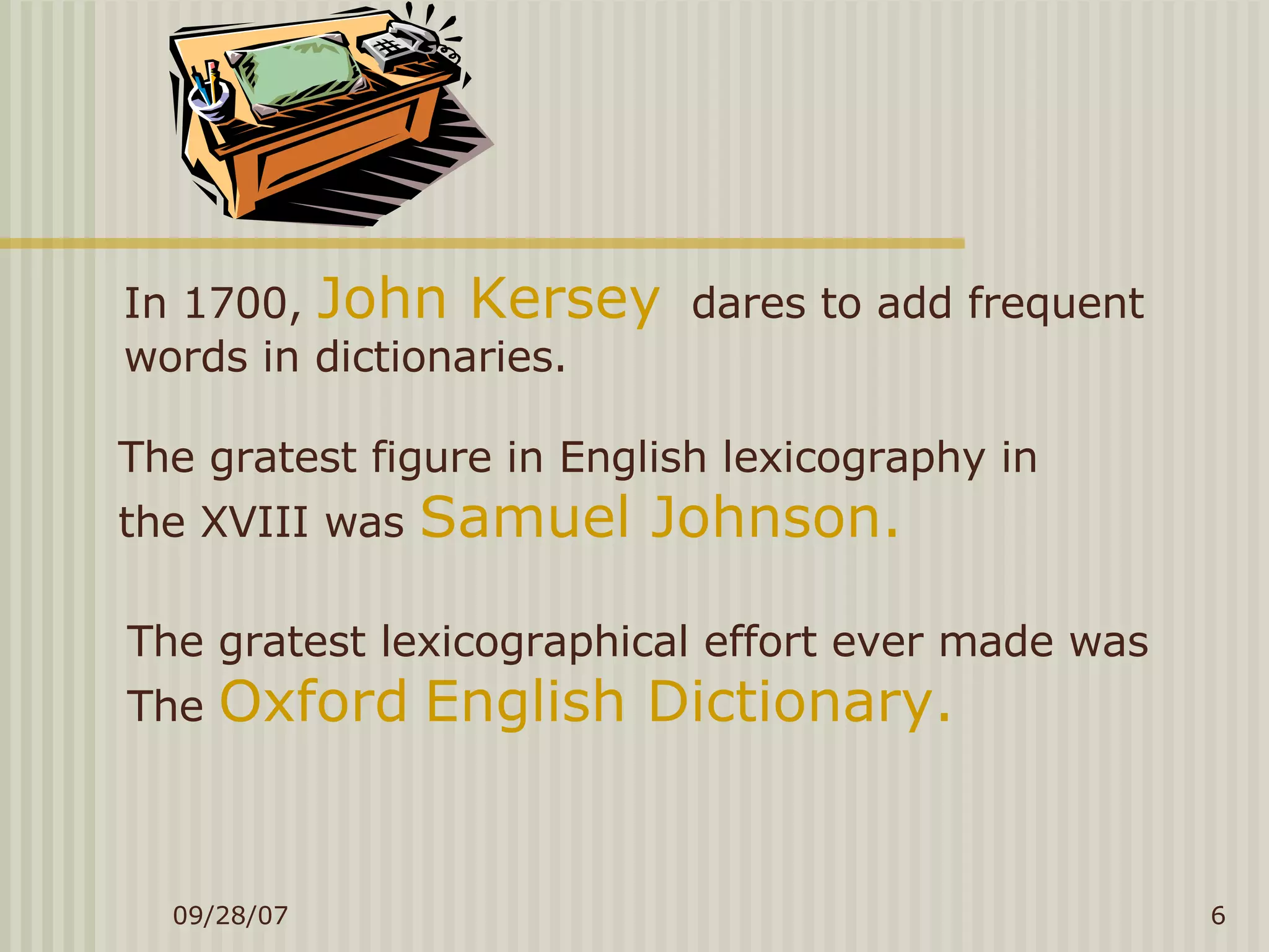 In 1700,  John Kersey   dares to add frequent  words in dictionaries. The gratest figure in English lexicography in  the XVIII was  Samuel Johnson. The gratest lexicographical effort ever made was  The  Oxford   English Dictionary. 