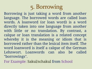 Borrowing is just taking a word from another
language. The borrowed words are called loan
words. A loanword (or loan word) is a word
directly taken into one language from another
with little or no translation. By contrast, a
calque or loan translation is a related concept
whereby it is the meaning or idiom that is
borrowed rather than the lexical item itself. The
word loanword is itself a calque of the German
Lehnwort. Loanwords can also be called
"borrowings".
For Example: Sakul/schakul from School
 