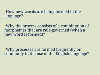 How new words are being formed in the
language?
Why the process consists of a combination of
morphemes that are rule-governed (when a
new word is formed)?
Why processes are formed frequently or
commonly in the use of the English language?
 