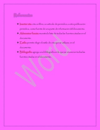 Referencias
 Insertar cita: cita un libro, un artìculo de periòdico, u otra publicaciòn
periòdica, como fuente de unaparte de informaciòn deldocumento.
 Administrar fuente: muestra la lista de todas las fuentescitadas en el
documento.
 Estilo: permite elegir el estilo de cita que se utilizara en el
documento.
 Bibliografìa: agrega unabibliografìa en la que se enumeran todas las
fuentescitadas en el documento.
 