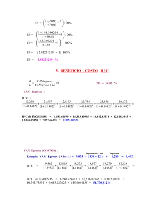 1 +TIRF    1
          EP = 1 +TIRE −  100%
                         
                         

            1 +144.340294    
   EP =                    −1 100%
               1 + 50.68     
            145.340294     
   EP =                  −1 100%
               51.68       

   EP =    ( 2.81231219 - 1) 100%

   EP =    1.81231219 %


                        5. BENEFICIO - COSTO B / C

     B   VANingreso
       =              ≥1                                TD = 14.82 %
     E VANegreso + Io

 VAN Ingresos :

B/C =
   13,298        21,507       25,193       29,744        25,836       16,172
            +              +            +             +            +             =
(1 + 0.1482) (1 + 0.1482) (1 + 0.1482) (1 + 0.1482 ) (1 + 0.1482) (1 + 0.1482) 6
                         2            3             4            5




B/ C de INGRESOS = 1,581.60599 + 16,313.40995 + 16,642.83314 + 12,510.3445 +
12,946.05858 + 7,057.62335 = 77,051.87551




 VAN Egresos (COSTOS) :
                                              Depreciación / Am.       Impuestos
   Ejemplo: VAN Egresos ( Año :1 ) = 9,033 – ( 839 + 12 )          +    1,280      = 9,462

                 9,462    13,865     18,275     18,677     19,270     12,138
   B/C     =           +           +          +          +          +                    =
               (1.1482) (1.1482 ) (1.1482) (1.1482) (1.1482) (1 + 1482 ) 6
                                 2          3          4          5




   B / C de EGRESOS = 8,240.724612 + 10,516.82843 + 12,072.70971 +
   10,745.75534 + 9,655.927625 + 538.9664135 = 51,770.91214
 