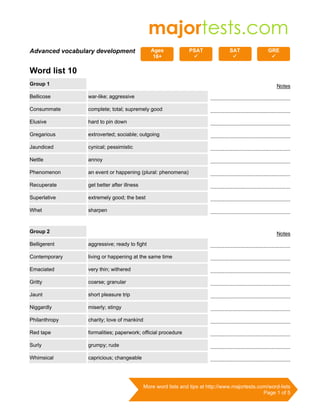 More word lists and tips at http://www.majortests.com/word-lists
Page 1 of 5
Advanced vocabulary development Ages
16+
PSAT SAT GRE
Word list 10
Group 1 Notes
Bellicose war-like; aggressive ...................................................
Consummate complete; total; supremely good ...................................................
Elusive hard to pin down ...................................................
Gregarious extroverted; sociable; outgoing ...................................................
Jaundiced cynical; pessimistic ...................................................
Nettle annoy ...................................................
Phenomenon an event or happening (plural: phenomena) ...................................................
Recuperate get better after illness ...................................................
Superlative extremely good; the best ...................................................
Whet sharpen ...................................................
Group 2 Notes
Belligerent aggressive; ready to fight ...................................................
Contemporary living or happening at the same time ...................................................
Emaciated very thin; withered ...................................................
Gritty coarse; granular ...................................................
Jaunt short pleasure trip ...................................................
Niggardly miserly; stingy ...................................................
Philanthropy charity; love of mankind ...................................................
Red tape formalities; paperwork; official procedure ...................................................
Surly grumpy; rude ...................................................
Whimsical capricious; changeable ...................................................
 