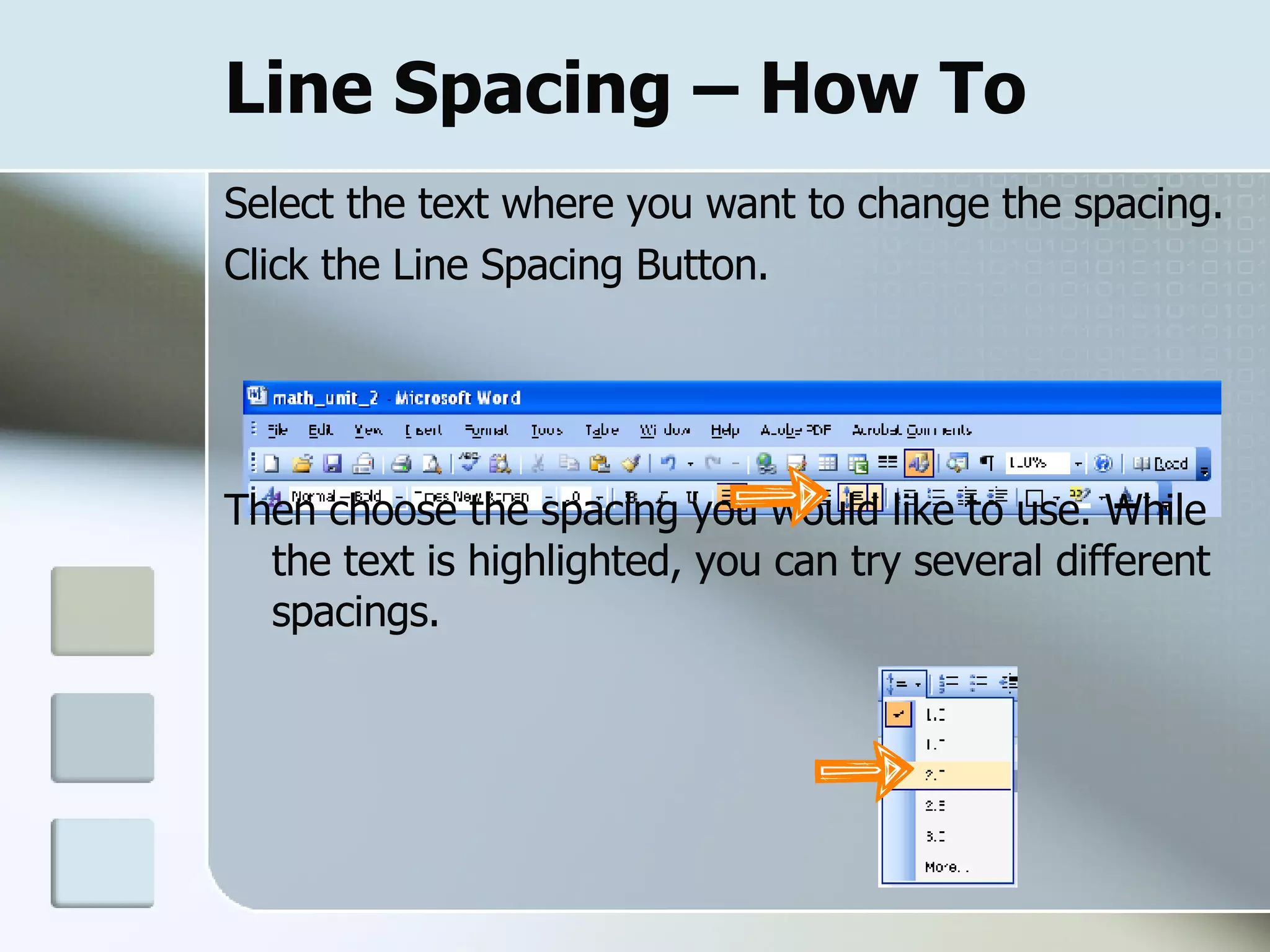 Line Spacing – How To Select the text where you want to change the spacing.  Click the Line Spacing Button. Then choose the spacing you would like to use. While the text is highlighted, you can try several different spacings.  